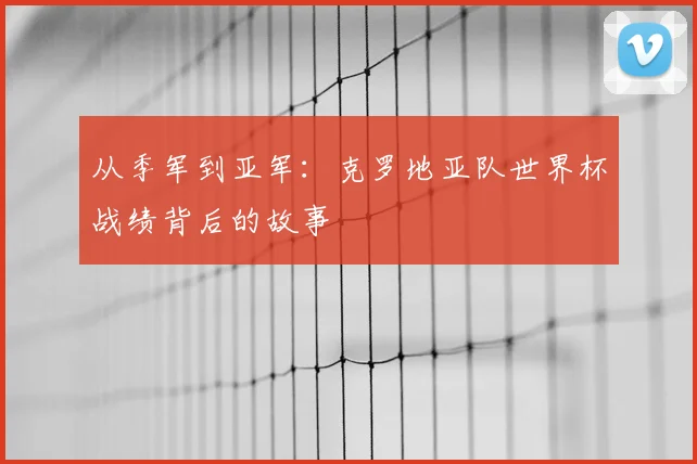 从季军到亚军：克罗地亚队世界杯战绩背后的故事