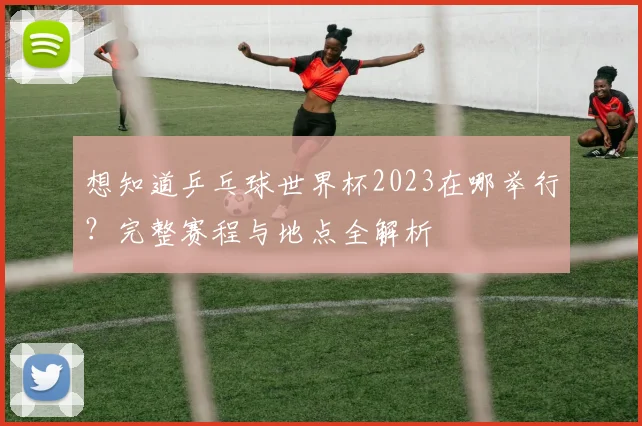 想知道乒乓球世界杯2023在哪举行？完整赛程与地点全解析