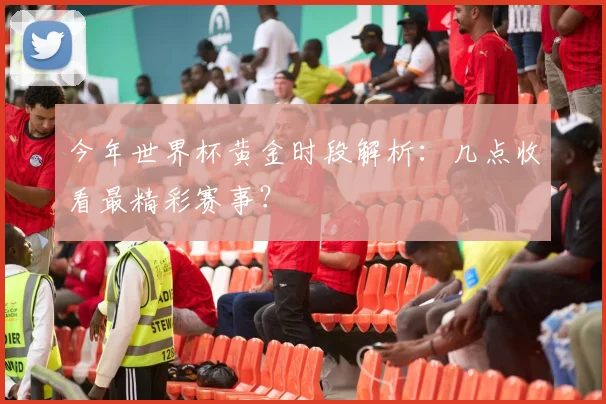 今年世界杯黄金时段解析：几点收看最精彩赛事？