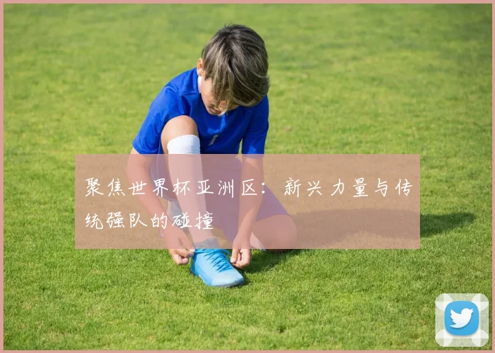 聚焦世界杯亚洲区：新兴力量与传统强队的碰撞
